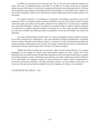 - 31 -
La Biblia nos manda devolver bien por mal. No es esto una mera expresión piado­
sa; en
efecto, más que la malignidad puede la bondad. A mi padre le oí contar acerca de un reportero
amigo suyo que debía hacer la crónica de la campaña electoral de cierto destacado político. El diario
que el reportero representaba era enemigo acérrimo del candidato; y el periodista, que viajaba en el
tren mismo del político, debía enviar infor­
maciones desfavorables para éste en cuanta ocasión se le
presentase.
Así empezó a hacerlo, y el candidato no lo ignoraba. Sin embargo, una tarde en que el frió
apretaba de firme, el reportero acertó a quedarse dormido en unos de los cómodos asientos de felpa
verde del vagón, que estaba, por otra parte, desprovisto de calefacción. Y ocurrió que el candidato
pasó al lado del periodista, se detuvo y lo cubrió con su propio abrigo. Cuando el reportero despertó
y se enteró de lo sucedido, telegrafió al diario su renuncia. No se sentía capaz de seguir informando
en contra de un hombre tan noble que había correspondido con un acto de bondad a sus malévolos
reportajes.
Los críticos habitualmente acerbos suelen ser sujetos amargados, de ideas con­
fusas, poseídos
de un falso concepto de su importancia y que, para disimular la propia incompetencia, no pierden
ocasión de hacer hincapié en los defectos ajenos. Lo cristiano, al vernos hostilizados por alguno de
nuestros prójimos, será penetrar en los motivos de su enojo, comprender sus causas y esforzarnos por
eliminarlas, tanto por nuestro propio bien como por el de nuestro prójimo.
“Mucho más fácil es criticar que ser correctos”, dijo en cierta ocasión Disraeli. Así, siempre
abundarán en este mundo los críticos; bien intencionados algunos de ellos; crueles otros. Para
defendernos de estos últimos hemos de aprender a dominar nues­tras reacciones emocionales; a adoptar
una actitud racional y serena; a esforzarnos sinceramente en ayudar a quienes nos critican a liberarse
de su animosidad. En resumi­
das cuentas, la mejor defensa será nuestro diario comportamiento.
Consistirá en proceder confor­
me a elevados principios morales; en tener limpia la conciencia; en
llevar una vida que excluya toda necesidad de recurrir al engaño, a la mentira, a la ocultación.
CANTIDAD DE PALABRAS : 1.463
 