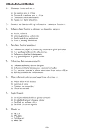 - 32 -
PRUEBA DE COMPRENSION
1.- 	 El nombre de este artículo es:
	 a) 	 La reacción ante la crítica
	 b) 	 Formas de reaccionar ante la crítica
	 c) 	 Como reaccionar ante la crítica
	 d) 	 Reacciones frente a la critica
2.-	 Enumere los tipos de crítica y cuales se dan	 con mayor frecuencia.
3.-	 Debemos hacer frente a la crítica en los siguientes	 campos:
	 a)	 Razón y ciencia
	 b)	 Ciencia, práctica y sentimiento
	 c)	 Razón, práctica y sentimiento
	 d)	 Astucia, razón y sentimiento
4.-	 Para hacer frente a las críticas:
	 a)	 Debemos ser objetivos, honrados y observar de quien provienen
	 b)	 Hay que hacer oídos sordos a las mismas
	 c)	 Debemos refutarlas violentamente
	 d)	 Hay que avergonzar al que las realice
5.-	 Si la crítica daña nuestra reputación:
	 a)	 Debemos refutarla y buscar desquite
	 b)	 Debemos refutarla limitándonos a exponerlos hechos
	 c)	 Hay que reaccionar de la misma manera que frente a otras críticas
	 d)	 Será necesario luchar violentamente
6.-	 El procedimiento práctico para hacer frente a la critica es:
	 a)	 Atacar antes de ser atacado
	 b)	 Cambiar de tema
	 c)	 Ayudar a nuestro critico
	 d)	 Buscar su amistad
7.-	 Según Disraelí:
	 a)	 Es mucho más fácil criticar que ser correctos
	 b)	 Es más fácil ser correctos que criticar
	 c)	 Es difícil ser un buen crítico
	 d)	 Es difícil criticar sin agredir
8.-	 El autor es:
	 a)	 PEALE
	 b)	 PALACE
	 c)	 GOLDMAN
	 d)	 MARKEL
 