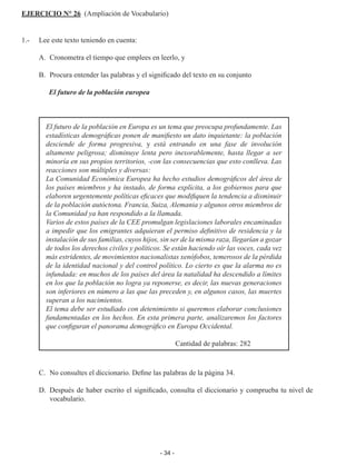 - 34 -
EJERCICIO N° 26 (Ampliación de Vocabulario)
1.-	 Lee este texto teniendo en cuenta:
	 A.	 Cronometra el tiempo que emplees en leerlo, y
	 B.	 Procura entender las palabras y el significado del texto en su conjunto
	 El futuro de la población europea
El futuro de la población en Europa es un tema que preocupa profundamente. Las
estadísticas demográficas ponen de manifiesto un dato inquietante: la población
desciende de forma progresiva, y está entrando en una fase de involución
altamente peligrosa; disminuye lenta pero inexorablemente, hasta llegar a ser
minoría en sus propios territorios, -con las consecuencias que esto conlleva. Las
reacciones son múltiples y diversas:
La Comunidad Económica Europea ha hecho estudios demográficos del área de
los países miembros y ha instado, de forma explícita, a los gobiernos para que
elaboren urgentemente políticas eficaces que modifiquen la tendencia a disminuir
de la población autóctona. Francia, Suiza, Alemania y algunos otros miembros de
la Comunidad ya han respondido a la llamada.
Varios de estos países de la CEE promulgan legislaciones laborales encaminadas
a impedir que los emigrantes adquieran el permiso definitivo de residencia y la
instalación de sus familias, cuyos hijos, sin ser de la misma raza, llegarían a gozar
de todos los derechos civiles y políticos. Se están haciendo oír las voces, cada vez
más estridentes, de movimientos nacionalistas xenófobos, temerosos de la pérdida
de la identidad nacional y del control político. Lo cierto es que la alarma no es
infundada: en muchos de los países del área la natalidad ha descendido a límites
en los que la población no logra ya reponerse, es decir, las nuevas generaciones
son inferiores en número a las que las preceden y, en algunos casos, las muertes
superan a los nacimientos.
El tema debe ser estudiado con detenimiento si queremos elaborar conclusiones
fundamentadas en los hechos. En esta primera parte, analizaremos los factores
que configuran el panorama demográfico en Europa Occidental.
Cantidad de palabras: 282
	 C.	 No consultes el diccionario. Define las palabras de la página 34.
	 D.	 Después de haber escrito el significado, consulta el diccionario y comprueba tu nivel de
vocabulario.
 