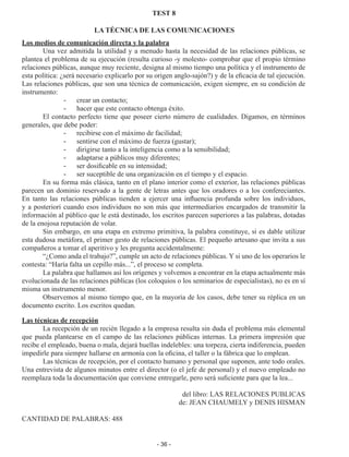 - 36 -
TEST 8
LA TÉCNICA DE LAS COMUNICACIONES
Los medios de comunicación directa y la palabra
Una vez admitida la utilidad y a menudo hasta la necesidad de las relaciones públicas, se
plantea el problema de su ejecución (resulta curioso -y molesto- comprobar que el propio término
relaciones públicas, aunque muy reciente, designa al mismo tiempo una política y el instrumento de
esta política: ¿será necesario explicarlo por su origen anglo-sajón?) y de la eficacia de tal ejecución.
Las relaciones públicas, que son una técnica de comunicación, exigen siempre, en su condición de
instrumento:
-	 crear un contacto;
-	 hacer que este contacto obtenga éxito.
El contacto perfecto tiene que poseer cierto número de cualidades. Digamos, en términos
generales, que debe poder:
-	 recibirse con el máximo de facilidad;
-	 sentirse con el máximo de fuerza (gustar);
-	 dirigirse tanto a la inteligencia como a la sensibilidad;
-	 adaptarse a públicos muy diferentes;
-	 ser dosificable en su intensidad;
-	 ser suceptible de una organización en el tiempo y el espacio.
En su forma más clásica, tanto en el plano interior como el exterior, las relaciones públicas
parecen un dominio reservado a la gente de letras antes que los oradores o a los confereciantes.
En tanto las relaciones públicas tienden a ejercer una influencia profunda sobre los individuos,
y a posteriori cuando esos individuos no son más que intermediarios encargados de transmitir la
información al público que le está destinado, los escritos parecen superiores a las palabras, dotadas
de la enojosa reputación de volar.
Sin embargo, en una etapa en extremo primitiva, la palabra constituye, si es dable utilizar
esta dudosa metáfora, el primer gesto de relaciones públicas. El pequeño artesano que invita a sus
compañeros a tomar el aperitivo y les pregunta accidentalmente:
“¿Como anda el trabajo?”, cumple un acto de relaciones públicas. Y si uno de los operarios le
contesta: “Haría falta un cepillo más...”, el proceso se completa.
La palabra que hallamos así los orígenes y volvemos a encontrar en la etapa actualmente más
evolucionada de las relaciones públicas (los coloquios o los seminarios de especialistas), no es en sí
misma un instrumento menor.
Observemos al mismo tiempo que, en la mayoría de los casos, debe tener su réplica en un
documento escrito. Los escritos quedan.
Las técnicas de recepción
La recepción de un recién llegado a la empresa resulta sin duda el problema más elemental
que pueda plantearse en el campo de las relaciones públicas internas. La primera impresión que
recibe el empleado, buena o mala, dejará huellas indelebles: una torpeza, cierta indiferencia, pueden
impedirle para siempre hallarse en armonía con la oficina, el taller o la fábrica que lo emplean.
Las técnicas de recepción, por el contacto humano y personal que suponen, ante todo orales.
Una entrevista de algunos minutos entre el director (o el jefe de personal) y el nuevo empleado no
reemplaza toda la documentación que conviene entregarle, pero será suficiente para que la lea...
del libro: LAS RELACIONES PUBLICAS
de: JEAN CHAUMELY y DENIS HISMAN
CANTIDAD DE PALABRAS: 488
 