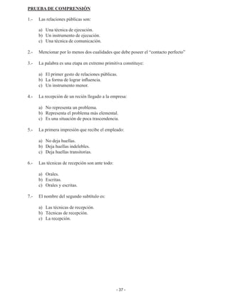 - 37 -
PRUEBA DE COMPRENSIÓN
1.- 	 Las relaciones públicas son:
	 a)	 Una técnica de ejecución.
	 b)	 Un instrumento de ejecución.
	 c)	 Una técnica de comunicación.
2.- 	 Mencionar por lo menos dos cualidades que debe poseer el “contacto perfecto”
3.- 	 La palabra es una etapa en extremo primitiva constituye:
	 a)	 El primer gesto de relaciones públicas.
	 b)	 La forma de lograr influencia.
	 c)	 Un instrumento menor.
4.- 	 La recepción de un recién llegado a la empresa:
	 a)	 No representa un problema.
	 b)	 Representa el problema más elemental.
	 c)	 Es una situación de poca trascendencia.
5.- 	 La primera impresión que recibe el empleado:
	 a)	 No deja huellas.
	 b)	 Deja huellas indelebles.
	 c)	 Deja huellas transitorias.
6.- 	 Las técnicas de recepción son ante todo:
	
	 a)	Orales.
	 b)	 Escritas.
	 c)	 Orales y escritas.
7.- 	 El nombre del segundo subtítulo es:
	 a)	 Las técnicas de recepción.
	 b)	 Técnicas de recepción.
	 c)	 La recepción.
 