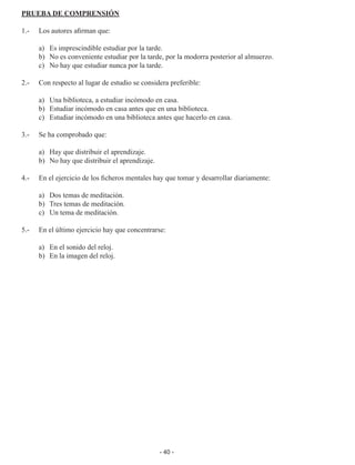 - 40 -
PRUEBA DE COMPRENSIÓN
1.-	 Los autores afirman que:
	 a)	 Es imprescindible estudiar por la tarde.
	 b)	 No es conveniente estudiar por la tarde, por la modorra posterior al almuerzo.
	 c)	 No hay que estudiar nunca por la tarde.
2.- 	 Con respecto al lugar de estudio se considera preferible:
	 a)	 Una biblioteca, a estudiar incómodo en casa.
	 b)	 Estudiar incómodo en casa antes que en una biblioteca.
	 c)	 Estudiar incómodo en una biblioteca antes que hacerlo en casa.
3.- 	 Se ha comprobado que:
	 a)	 Hay que distribuir el aprendizaje.
	 b)	 No hay que distribuir el aprendizaje.
4.- 	 En el ejercicio de los ficheros mentales hay que tomar y desarrollar diariamente:
	 a)	 Dos temas de meditación.
	 b)	 Tres temas de meditación.
	 c)	 Un tema de meditación.
5.- 	 En el último ejercicio hay que concentrarse:
	 a)	 En el sonido del reloj.
	 b)	 En la imagen del reloj.
 
