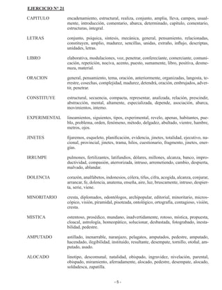 - 5 -
EJERCICIO N° 21
CAPITULO	 encadenamiento, estructural, realiza, conjunto, amplia, lleva, cam­
pos, usual­
mente, introducción, comentario, abarca, determinado, capítulo, comentario,
estructuras, integral.
LETRAS	 conjunto, psíquica, síntesis, mecánica, general, pensamiento, rela­
cionadas,
constituyen, amplio, madurez, sencillas, unidas, extraño, influjo, descriptas,
unidades, letras.
LIBRO	 elaborativa, modulaciones, voz, penetrar, conferecíante, comercian­
te, comuni­
cación, repetición, nociva, acento, puesto, sumamente, libro, positiva, desme­
nuza, material.
ORACION	 general, pensamiento, tema, oración, anteriormente, organizadas, langosta, te­
rrestre, cosechas, complejidad, madurez, detendrá, ora­
ción, embrujados, adver­
tir, penetrar.
CONSTITUYE	 estructural, secuencia, compacta, representar, analizada, relación, prescindir,
abstracción, mental, altamente, especializada, depende, asociación, abarca,
movimientos, interno.
EXPERIMENTAL	 lineamientos, siguientes, tipos, experimental, revelo, apenas, habi­
tantes, pue­
blo, problema, orden, fenómeno, método, delgadez, abul­
tado, vientre, hambre,
metros, ojos.
JINETES	 fijaremos, esqueleto, planificación, evidencia, jinetes, totalidad, eje­
cutivo, na­
cional, provincial, jinetes, trama, hilos, cuestionario, frag­
mento, jinetes, ener­
gías.
IRRUMPE	 pulmones, fertilizantes, latifundios, dólares, millones, alcanza, ban­
co, impro­
ductividad, compasión, aterrorizada, intruso, arremetien­
do, cambio, despierta,
malvado, ablandar.
DOLENCIA	 corazón, analfabetos, indonesios, cólera, tifus, cifra, acogida, alcan­
za, conjurar,
arrancar, fe, dolencia, anatema, enseña, aire, luz, brus­
camente, intruso, despier­
ta, serie, viene.
MINORITARIO	 cresta, diplomados, odontólogos, archipopular, editorial, minoritario, micros­
cópico, visión, piramidal, pisoteada, ontológico, ortografía, contagioso, visión,
cresta.
MISTICA	 ostentoso, prosédico, mundano, inadvertidamente, rotoso, místi­
ca, propuesta,
cloacal, astrología, homeopático, solucionar, des­
bastada, fotograbado, inesta­
bilidad, pedestre.
AMPUTADO	 astillado, inenarrable, naranjazo, pelagatos, amputados, pedes­
tre, amputado,
hacendado, ilegibilidad, instituido, resultante, des­
empate, tornillo, otoñal, am­
putado, asado.
ALOCADO	 linotipo, descomunal, natalidad, obispado, ingravidez, nivela­
ción, parental,
obispado, miramiento, aferradamente, alocado, pedestre, desempate, alocado,
soldadesca, zapatilla.
 