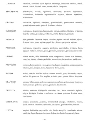 - 8 -
LIBERTAD 	 sensación, selección, ojear, fijación, libertinaje, estructura, libertad, claras,
puntos, central, libertad, retina, mundo, visión, campesino.
ARGUMENTO 	 perturbación, análisis, argumento, emociones, positivas, argumentos,
razonamiento, influencia, argumentación, negativo, rápidas, importante,
pensamiento.
GENERAL	 colocación, espiritual, contenido, grandilocuente, generacional, estímulo,
general, corazón, dosis, general, fijaciones, tristeza.
EVIDENCIA	 correlación, desconocido, lanzamiento, mirada, análisis, fósforos, evidencia,
mejoría, sentido, evidencia, evidencias, existe, depresión, contacto.
PAGINAS	 papá, pensado, favorecer, simple, curación, página, claridad, antítesis, ojeada,
ficheros, color, gusto, páginas, papel, lápiz, lectura, progresos, páginas.
PROFESOR	 motivación, requisitos, ceguera, profesión, despertador, profesor, lapso,
ejecutar, profesor, minutos, cinco, profesora, completos, profesor, ampliación.
ULTIMO	 hábito, horario, sitio, incómodo, posee, temperatura, última, orar, incentivo,
visto, luz, último, eslabón, perdición, pensamiento, inconsciente, problemas.
PROYECTO	 posición, factor, externo, visión, proyectar, bueno, proyectista, agujas, proyecto,
esfuerzo, mal, dirigida, mirar, frecuencia, dorso, claras.
BASICO	 actitud, método, bolsillo, básico, cadenas, material, pero, frecuencia, carpeta,
sueltas, día, primeras, filas, amplios, acústica, papel, pasivo, básico, imprenta.
GRAFISMO	 semana, válido, ajena, grafismo, acentación, grafismo, gráfico, nuca, fricciones,
mente, ritmico, grafismo, opinión, grafismo, desatención.
DENTISTA	 médico, añoranza, bibliografía, dentición, tinta, pausa, cansancio, opinión,
origen, fisiología, dentista, perturbador, emociones, positivas, dentista, punto,
correlación.
ESTUDIANTE	 antiguo, estudiante, juventud, personalidad, amargo, estudiantes, erudito,
fijeza, familiar, fenómeno, estudiante, casaquinta, guardabarrera, permiso.
LLUVIA	 longitud, latifundio, corporación, laúd, lluvia, renegrido, consultorio, patente,
matrícula, lluvia, lamento, fueguino, federación, lluvia, logrado, abrelatas.
 