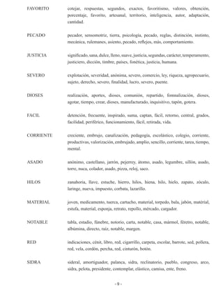 - 9 -
FAVORITO	 cotejar, respuestas, segundos, exactos, favoritismo, valores, obtención,
porcentaje, favorito, artesanal, territorio, inteligencia, autor, adaptación,
cantidad.
PECADO	 pecador, sensomotriz, tierra, psicología, pecado, reglas, distinción, instinto,
mecánica, rulemanes, asiento, pecado, reflejos, más, comportamiento.
JUSTICIA	 significado,sana,dulce,lleno,suave,justicia,segundas,carácter,temperamento,
justiciero, dicción, timbre, países, fonética, justicia, humana.
SEVERO	 explotación, severidad, anónima, severo, comercio, ley, riqueza, agropecuario,
sujeto, derecho, severo, finalidad, lucro, severo, puente.
DIOSES	 realización, aportes, dioses, comunión, repartido, fomnalización, dioses,
agotar, tiempo, crear, dioses, manufacturado, inquisitivo, tapón, gotera.
FACIL	 detención, frecuente, inspirado, suma, captan, fácil, retorno, central, grados,
facilidad, periférico, funcionamiento, fácil, retirada, vida.
CORRIENTE	 creciente, embrujo, canalización, pedagogía, escolástico, colegio, corriente,
productivas, valorización, embrujado, amplio, sencillo, corriente, tarea, tiempo,
mental.
ASADO	 anónimo, castellano, jarrón, pejerrey, átomo, asado, legumbre, sillón, asado,
torre, nuca, colador, asado, pizza, reloj, saco.
HILOS	 zanahoria, llave, estuche, hierro, hilos, hiena, hilo, hielo, zapato, zócalo,
laringe, nueva, impuesto, corbata, lazarillo.
MATERIAL	 joven, medicamento, tuerca, cartucho, material, torpedo, bala, jabón, matérial,
estufa, material, esponja, retrato, repollo, mércado, cargador.
NOTABLE	 tabla, estadio, fúnebre, notorio, carta, notable, casa, mármol, féretro, notable,
albúmina, directo, raíz, notable, margen.
RED	 indicaciones, cénit, libro, red, cigarrillo, carpeta, escolar, barrote, sed, pollera,
red, vela, cordón, percha, red, cinturón, botón.
SIDRA	 sideral, amortiguador, palanca, sidra, reclinatorio, pueblo, congreso, arco,
sidra, pelota, presidente, contemplar, elástico, camisa, ente, freno.
 