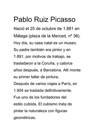Pablo Ruiz Picasso
Nació el 25 de octubre de 1.881 en
Málaga (plaza de la Merced, nº 36).
Hoy día, su casa natal es un museo.
Su padre también era pintor y en
1.891, por motivos de trabajo, se
trasladaron a la Coruña, y catorce
años después, a Barcelona. Allí monta
su primer taller de pintura.
Después de varios viajes a París, en
1.904 se traslada definitivamente.
Fue uno de los fundadores del
estilo cubista. El cubismo trata de
pintar la naturaleza con figuras
geométricas.
 