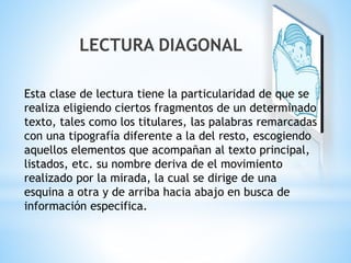 LECTURA DIAGONAL 
Esta clase de lectura tiene la particularidad de que se 
realiza eligiendo ciertos fragmentos de un determinado 
texto, tales como los titulares, las palabras remarcadas 
con una tipografía diferente a la del resto, escogiendo 
aquellos elementos que acompañan al texto principal, 
listados, etc. su nombre deriva de el movimiento 
realizado por la mirada, la cual se dirige de una 
esquina a otra y de arriba hacia abajo en busca de 
información especifica. 
 