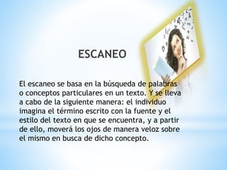 ESCANEO 
El escaneo se basa en la búsqueda de palabras 
o conceptos particulares en un texto. Y se lleva 
a cabo de la siguiente manera: el individuo 
imagina el término escrito con la fuente y el 
estilo del texto en que se encuentra, y a partir 
de ello, moverá los ojos de manera veloz sobre 
el mismo en busca de dicho concepto. 
 
