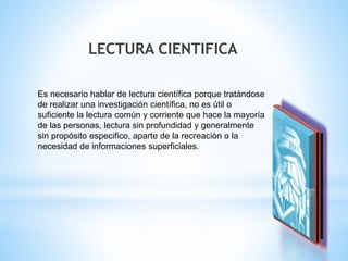LECTURA CIENTIFICA 
Es necesario hablar de lectura científica porque tratándose 
de realizar una investigación científica, no es útil o 
suficiente la lectura común y corriente que hace la mayoría 
de las personas, lectura sin profundidad y generalmente 
sin propósito especifico, aparte de la recreación o la 
necesidad de informaciones superficiales. 
 