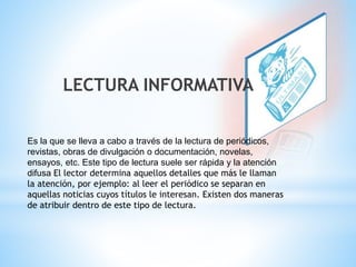 LECTURA INFORMATIVA 
Es la que se lleva a cabo a través de la lectura de periódicos, 
revistas, obras de divulgación o documentación, novelas, 
ensayos, etc. Este tipo de lectura suele ser rápida y la atención 
difusa El lector determina aquellos detalles que más le llaman 
la atención, por ejemplo: al leer el periódico se separan en 
aquellas noticias cuyos títulos le interesan. Existen dos maneras 
de atribuir dentro de este tipo de lectura. 
 