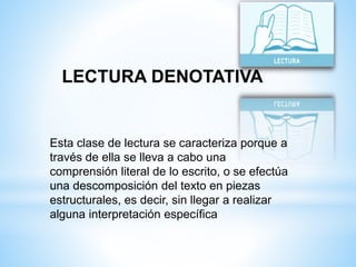LECTURA DENOTATIVA 
Esta clase de lectura se caracteriza porque a 
través de ella se lleva a cabo una 
comprensión literal de lo escrito, o se efectúa 
una descomposición del texto en piezas 
estructurales, es decir, sin llegar a realizar 
alguna interpretación específica 
 