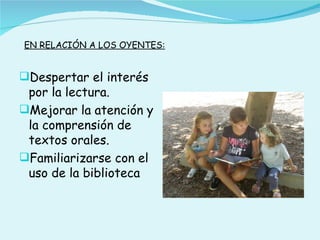 EN RELACIÓN A LOS OYENTES:


Despertar el interés
 por la lectura.
Mejorar la atención y
 la comprensión de
 textos orales.
Familiarizarse con el
 uso de la biblioteca
 
