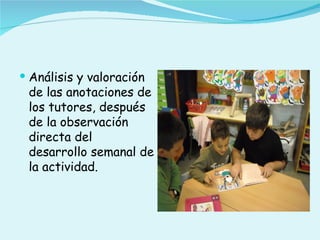  Análisis y valoración
 de las anotaciones de
 los tutores, después
 de la observación
 directa del
 desarrollo semanal de
 la actividad.
 