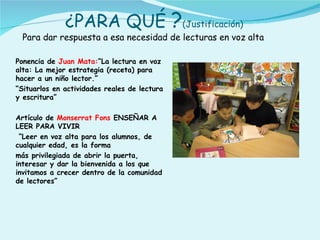 ¿PARA QUÉ ?(Justificación)
 Para dar respuesta a esa necesidad de lecturas en voz alta

Ponencia de Juan Mata:“La lectura en voz
alta: La mejor estrategia (receta) para
hacer a un niño lector.”
“Situarlos en actividades reales de lectura
y escritura”

Artículo de Monserrat Fons ENSEÑAR A
LEER PARA VIVIR
 “Leer en voz alta para los alumnos, de
cualquier edad, es la forma
más privilegiada de abrir la puerta,
interesar y dar la bienvenida a los que
invitamos a crecer dentro de la comunidad
de lectores”
 