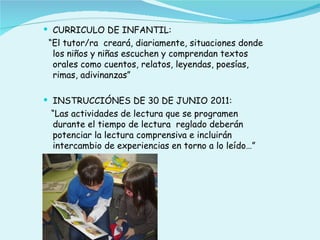  CURRICULO DE INFANTIL:
 “El tutor/ra creará, diariamente, situaciones donde
  los niños y niñas escuchen y comprendan textos
  orales como cuentos, relatos, leyendas, poesías,
  rimas, adivinanzas”

 INSTRUCCIÓNES DE 30 DE JUNIO 2011:
 “Las actividades de lectura que se programen
 durante el tiempo de lectura reglado deberán
 potenciar la lectura comprensiva e incluirán
 intercambio de experiencias en torno a lo leído…”
 