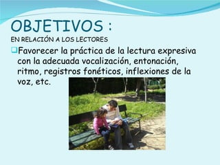 OBJETIVOS :
EN RELACIÓN A LOS LECTORES
Favorecer la práctica de la lectura expresiva
 con la adecuada vocalización, entonación,
 ritmo, registros fonéticos, inflexiones de la
 voz, etc.
 