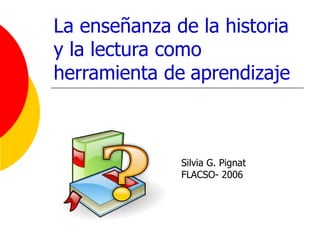 La enseñanza de la historia  y la lectura como herramienta de   aprendizaje Silvia G. Pignat FLACSO- 2006 
