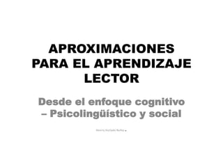 APROXIMACIONES
PARA EL APRENDIZAJE
LECTOR
Desde el enfoque cognitivo
– Psicolingüístico y social
Henrry Hurtado Nuñez.
 