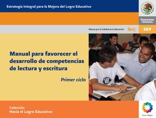 Estrategia Integral para la Mejora del Logro Educativo 
Alianza por la Calidad de la Educación 
Manual para favorecer el 
desarrollo de competencias 
de lectura y escritura 
Primer ciclo 
Colección 
Hacia el Logro Educativo 
 