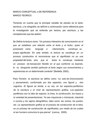 MARCO CONCEPTUAL o DE REFERENCIA
MARCO TEORICO


Teniendo en cuenta que la principal variable de estudio es la lecto-
escritura, y la ortografía; se definirá a continuación como referencia para
la investigación qué se entiende por lectura, por escritura, y las
competencias que las atañen:


Se Define la lectura como: “Un proceso interactivo de comunicación en el
que se establece una relación entre el texto y el lector, quien al
procesarlo   como      lenguaje    e     interiorizarlo,   construye su
propio significado. En este ámbito, la lectura se constituye en un
proceso constructivo al reconocerse que el significado no es una
propiedad del texto, sino    que el      lector lo   construye mediante
un proceso de transacción flexible en el que conforme va leyendo,
le va otorgando sentido particular al texto según sus conocimientos y
experiencias en un determinado contexto” (Barletta, 2002) .


Para Ferreiro la escritura se define como “un acto de Comunicación
y pensamiento, conformado por dos aspectos: uno figural y              otro
cognitivo. El figural se divide, a su vez, en los aspectos periféricos
de la escritura y el nivel de representación gráfica. Los aspectos
periféricos son la idea de espacio, la línea, la construcción, los trazos y
la variedad de presentaciones. Ya sea mayúscula o minúscula, imprenta
o cursiva y los signos ideográficos, tales como: las comas, los puntos,
etc. La representación gráfica es el proceso de construcción de la letra,
es un proceso de construcción de significados, por medio de los cuales
el ser humano comunica lo que piensa” (Lamus, 2000).
 