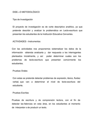 DISEÑO METODOLÓGICO


Tipo de Investigación


El proyecto de investigación es de corte descriptivo analítico, ya que
pretende describir y analizar la problemática en Lecto-escritura que
presentan los estudiantes de la Institución Educativa Cervantes.


ACTIVDADES - Instrumentos


Con las actividades nos proponemos sistematizar los datos de la
información    obtenida analizarla y       dar respuesta a los interrogantes
planteados inicialmente, y así           poder determinar cuales son los
problemas      de     lecto-escritura    que   presentan     comúnmente       los
estudiantes.


Pruebas Orales


Con estas se pretende detectar problemas de expresión, léxico, fluidez
verbal, que     van     a   determinar    el   nivel   de   lecto-escritura   del
estudiante.


Pruebas Escritas


Pruebas de escritura y de comprensión lectora, con el fin de
detectar las falencias en esta área, en los estudiantes al momento
de interpretar o de producir un texto.
 