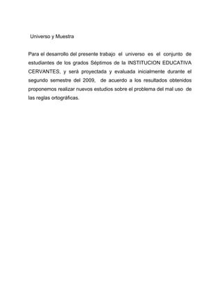 Universo y Muestra


Para el desarrollo del presente trabajo el universo es el conjunto de
estudiantes de los grados Séptimos de la INSTITUCION EDUCATIVA
CERVANTES, y será proyectada y evaluada inicialmente durante el
segundo semestre del 2009, de acuerdo a los resultados obtenidos
proponemos realizar nuevos estudios sobre el problema del mal uso de
las reglas ortográficas.
 