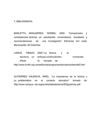 7. BIBLIOGRAFIA




BARLETTA      MANJARRES,                  NORMA,         2002.    “Comprensión     y
competencias lectoras en estudiantes universitarios, resultados y
recomendaciones        de          una investigación” Ediciones Uní norte,
Barranquilla, 00 Colombia.


LAMUS,     TIBISAY,         2000.“La       lectura         y     la
     escritura,   un        enfoque constructivista–                  humanista
     (Parte                 II)        “tomado      de
http://www.funflc.org.ve/webfunda/programas/educativos/deciole2.htm




GUTIERREZ VALENCIA, ARIEL. “La importancia de la lectura y
su problemática        en         el     contexto        educativo”   tomado      de:
http://www.campus- oei.org/revista/deloslectores/632gutierrez.pdf
 