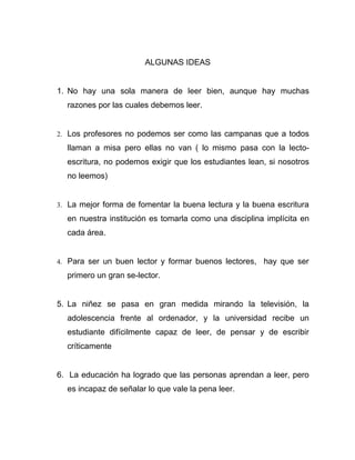 ALGUNAS IDEAS


1. No hay una sola manera de leer bien, aunque hay muchas
  razones por las cuales debemos leer.


2. Los profesores no podemos ser como las campanas que a todos

  llaman a misa pero ellas no van ( lo mismo pasa con la lecto-
  escritura, no podemos exigir que los estudiantes lean, si nosotros
  no leemos)


3. La mejor forma de fomentar la buena lectura y la buena escritura

  en nuestra institución es tomarla como una disciplina implícita en
  cada área.


4. Para ser un buen lector y formar buenos lectores,   hay que ser
  primero un gran se-lector.


5. La niñez se pasa en gran medida mirando la televisión, la
  adolescencia frente al ordenador, y la universidad recibe un
  estudiante difícilmente capaz de leer, de pensar y de escribir
  críticamente


6. La educación ha logrado que las personas aprendan a leer, pero
  es incapaz de señalar lo que vale la pena leer.
 