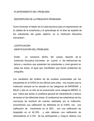 PLANTEAMIENTO DEL PROBLEMA


DESCRIPCIÓN DE LA PREGUNTA PROBLEMA


Como fomentar el hábito de la Lecto-escritura para el mejoramiento de
la calidad de la enseñanza y el aprendizaje en el área de español de
los estudiantes del grado séptimo, en la Institución Educativa
Cervantes?.


JUSTIFICACIÓN
IDENTIFICACIÓN DEL PROBLEMA


Existe        un   consenso   dentro   del   cuerpo    docente    de la
Institución Educativa Cervantes en cuanto a las deficiencias de
lectura y escritura que presentan los estudiantes a nivel general en
todas las áreas, al igual que manifiestan que tienen problemas de
ortografía.


Los resultados del análisis de las pruebas presentadas por los
estudiantes en el ICFES en los últimos ocho años, nos muestra que la
Institución siempre se ha ubicado en las categorías de INFERIOR y
BAJO y solo en un año se ha posicionado como categoría MEDIO, lo
que indica que existe un problema general de interpretación y lectura
de textos en las diferentes áreas. Si analizamos las estadísticas de los
concursos de escritura de cuentos realizadas por la Institución,
encontramos una calificación de deficiente en el 4.69%, con         una
calificación de    Insuficiente en el 50% , con una calificación de
Aceptable en el 42.19%         y solo obtienen una calificación de
sobresaliente el 3.13% de los participantes y ninguno obtiene una
 