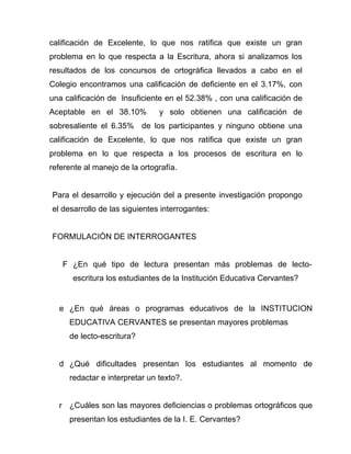 calificación de Excelente, lo que nos ratifica que existe un gran
problema en lo que respecta a la Escritura, ahora si analizamos los
resultados de los concursos de ortográfica llevados a cabo en el
Colegio encontramos una calificación de deficiente en el 3.17%, con
una calificación de Insuficiente en el 52.38% , con una calificación de
Aceptable en el 38.10%         y solo obtienen una calificación de
sobresaliente el 6.35% de los participantes y ninguno obtiene una
calificación de Excelente, lo que nos ratifica que existe un gran
problema en lo que respecta a los procesos de escritura en lo
referente al manejo de la ortografía.


Para el desarrollo y ejecución del a presente investigación propongo
el desarrollo de las siguientes interrogantes:


FORMULACIÓN DE INTERROGANTES


   F ¿En qué tipo de lectura presentan más problemas de lecto-
      escritura los estudiantes de la Institución Educativa Cervantes?


  e ¿En qué áreas o programas educativos de la INSTITUCION
     EDUCATIVA CERVANTES se presentan mayores problemas
     de lecto-escritura?


  d ¿Qué dificultades presentan los estudiantes al momento de
     redactar e interpretar un texto?.


  r ¿Cuáles son las mayores deficiencias o problemas ortográficos que
     presentan los estudiantes de la I. E. Cervantes?
 