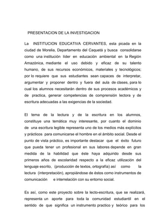 PRESENTACION DE LA INVESTIGACION

La   INSTITUCION EDUCATIVA CERVANTES, esta picada en la
ciudad de Morelia, Departamento del Caquetá y busca consolidarse
como una institución líder en educación ambiental en la Región
Amazónica, mediante el uso debido y eficaz de su talento
humano, de sus recursos económicos, materiales y tecnológicos;
por lo requiere que sus estudiantes sean capaces de interpretar,
argumentar y proponer dentro y fuera del aula de clases, para lo
cual los alumnos necesitarán dentro de sus procesos académicos y
de practica, generar competencias de comprensión lectora y de
escritura adecuadas a las exigencias de la sociedad.


El tema de la lectura y de la escritura en los alumnos,
constituye una temática muy interesante, por cuanto el dominio
de una escritura legible representa uno de los medios más explícitos
y prácticos para comunicarse el hombre en el ámbito social. Desde el
punto de vista práctico, es importante destacar que el éxito futuro
que pueda tener un profesional en sus labores depende en gran
medida de la habilidad que éste haya adquirido desde sus
primeros años de escolaridad respecto a la eficaz utilización del
lenguaje escrito, (producción de textos, ortografía) así   como   la
lectura (interpretación), apropiándose de éstos como instrumentos de
comunicación     e interrelación con su entorno social.


Es así, como este proyecto sobre la lecto-escritura, que se realizará,
representa un aporte para toda la comunidad estudiantil en el
sentido de que significa un instrumento practico y teórico para los
 
