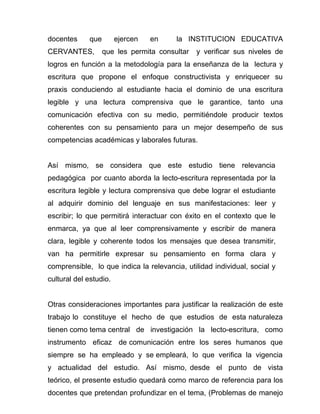 docentes     que        ejercen   en    la INSTITUCION EDUCATIVA
CERVANTES,         que les permita consultar   y verificar sus niveles de
logros en función a la metodología para la enseñanza de la lectura y
escritura que propone el enfoque constructivista y enriquecer su
praxis conduciendo al estudiante hacia el dominio de una escritura
legible y una lectura comprensiva que le garantice, tanto una
comunicación efectiva con su medio, permitiéndole producir textos
coherentes con su pensamiento para un mejor desempeño de sus
competencias académicas y laborales futuras.


Así mismo, se considera que este estudio tiene relevancia
pedagógica por cuanto aborda la lecto-escritura representada por la
escritura legible y lectura comprensiva que debe lograr el estudiante
al adquirir dominio del lenguaje en sus manifestaciones: leer y
escribir; lo que permitirá interactuar con éxito en el contexto que le
enmarca, ya que al leer comprensivamente y escribir de manera
clara, legible y coherente todos los mensajes que desea transmitir,
van ha permitirle expresar su pensamiento en forma clara y
comprensible, lo que indica la relevancia, utilidad individual, social y
cultural del estudio.


Otras consideraciones importantes para justificar la realización de este
trabajo lo constituye el hecho de que estudios de esta naturaleza
tienen como tema central de investigación la lecto-escritura, como
instrumento eficaz de comunicación entre los seres humanos que
siempre se ha empleado y se empleará, lo que verifica la vigencia
y actualidad del estudio. Así mismo, desde el punto de vista
teórico, el presente estudio quedará como marco de referencia para los
docentes que pretendan profundizar en el tema, (Problemas de manejo
 