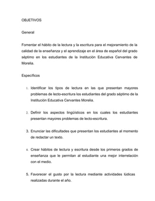 OBJETIVOS


General


Fomentar el hábito de la lectura y la escritura para el mejoramiento de la
calidad de la enseñanza y el aprendizaje en el área de español del grado
séptimo en los estudiantes de la Institución Educativa Cervantes de
Morelia.


Específicos


  1. Identificar los tipos de lectura en las que presentan mayores

     problemas de lecto-escritura los estudiantes del grado séptimo de la
     Institución Educativa Cervantes Morelia.


  2. Definir los aspectos lingüísticos en los cuales los estudiantes

     presentan mayores problemas de lecto-escritura.


  3. Enunciar las dificultades que presentan los estudiantes al momento
     de redactar un texto.


  4. Crear hábitos de lectura y escritura desde los primeros grados de

     enseñanza que le permitan al estudiante una mejor interrelación
     con el medio.


  5. Favorecer el gusto por la lectura mediante actividades lúdicas
     realizadas durante el año.
 