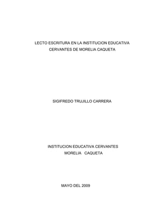 LECTO ESCRITURA EN LA INSTITUCION EDUCATIVA
      CERVANTES DE MORELIA CAQUETA




        SIGIFREDO TRUJILLO CARRERA




     INSTITUCION EDUCATIVA CERVANTES
             MORELIA CAQUETA




            MAYO DEL 2009
 