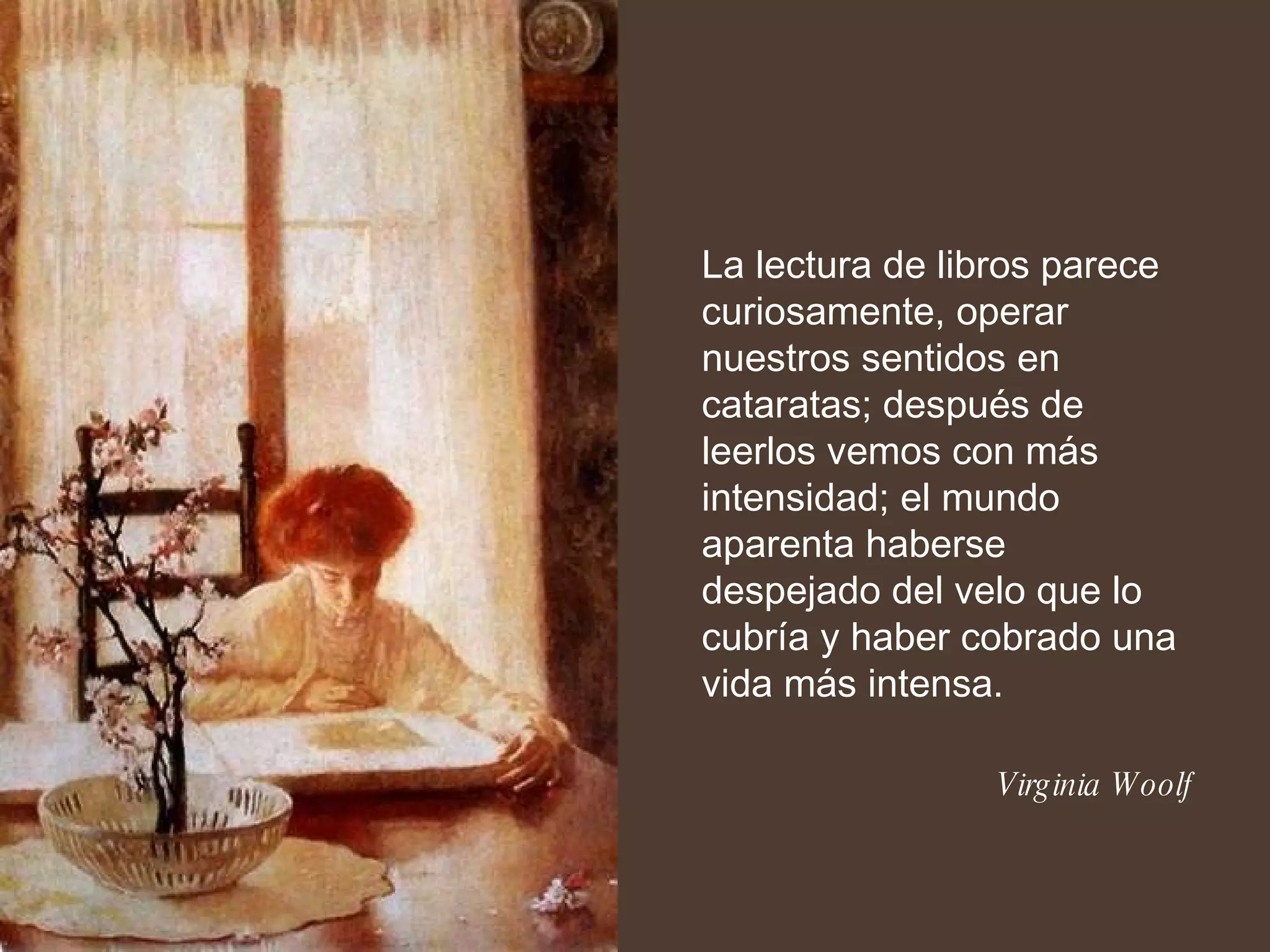 La lectura de libros parece curiosamente, operar nuestros sentidos en cataratas; después de leerlos vemos con más intensidad; el mundo aparenta haberse despejado del velo que lo cubría y haber cobrado una vida más intensa. Virginia Woolf 