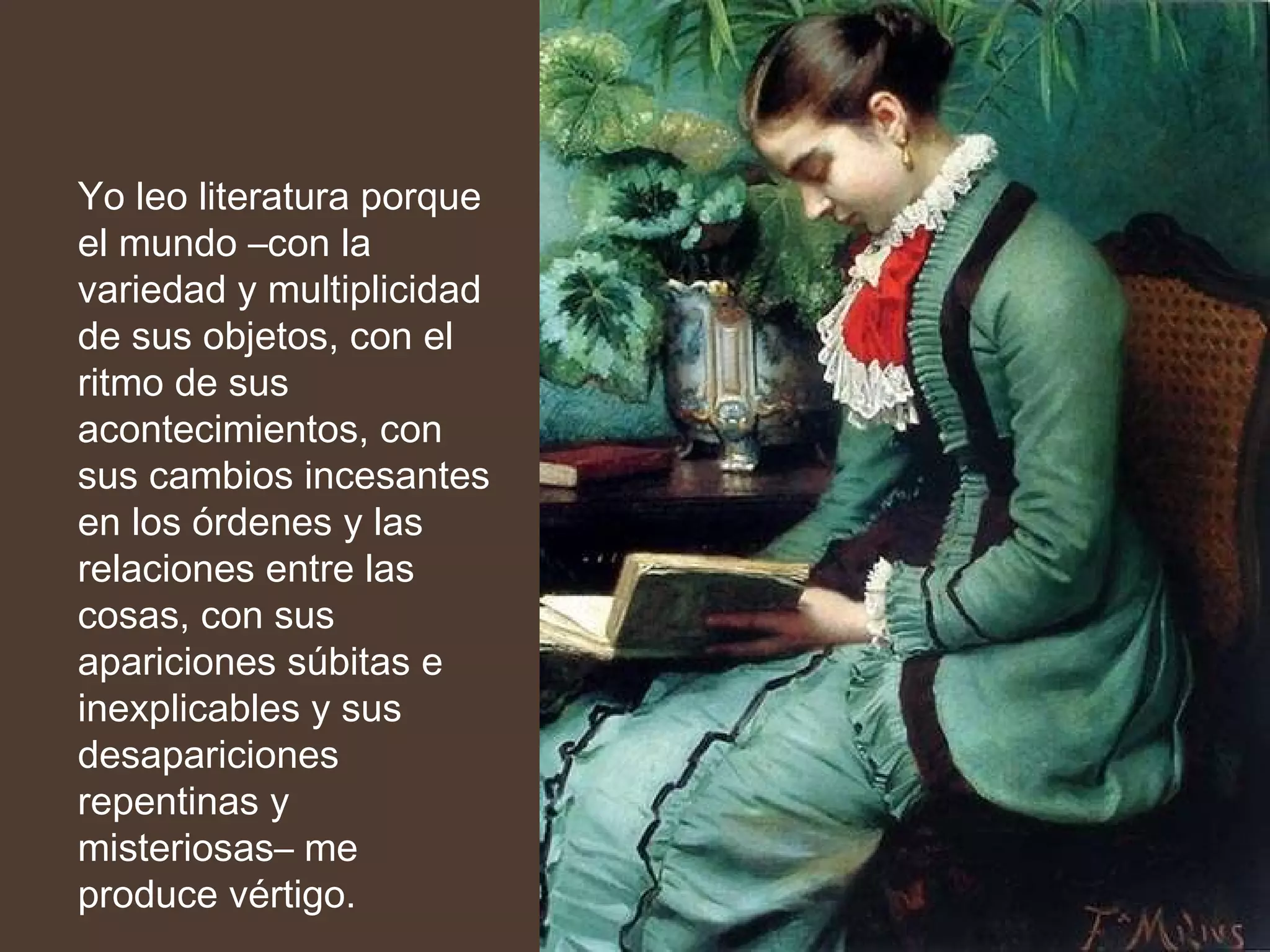 Yo leo literatura porque el mundo –con la variedad y multiplicidad de sus objetos, con el ritmo de sus acontecimientos, con sus cambios incesantes en los órdenes y las relaciones entre las cosas, con sus apariciones súbitas e inexplicables y sus desapariciones repentinas y misteriosas– me produce vértigo. 