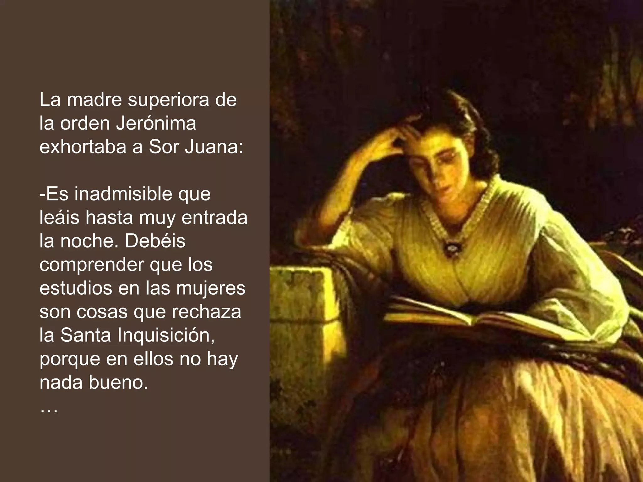 La madre superiora de la orden Jerónima exhortaba a Sor Juana: -Es inadmisible que leáis hasta muy entrada la noche. Debéis comprender que los estudios en las mujeres son cosas que rechaza la Santa Inquisición, porque en ellos no hay nada bueno. … 