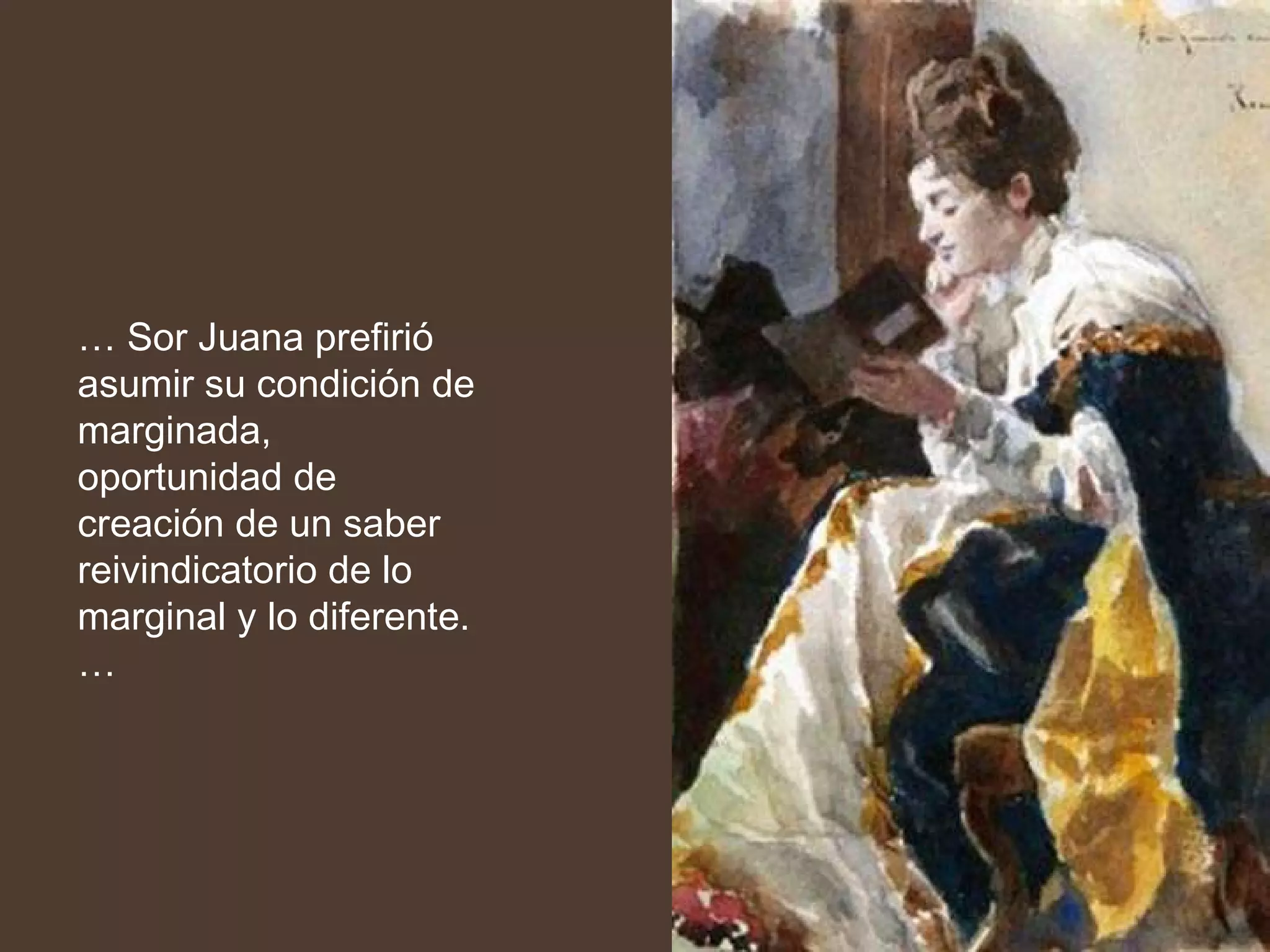 …  Sor Juana prefirió asumir su condición de marginada, oportunidad de creación de un saber reivindicatorio de lo marginal y lo diferente. … 