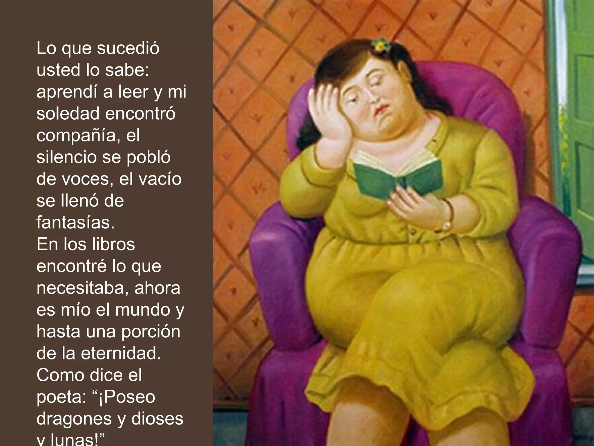 Lo que sucedió usted lo sabe: aprendí a leer y mi soledad encontró compañía, el silencio se pobló de voces, el vacío se llenó de fantasías. En los libros encontré lo que necesitaba, ahora es mío el mundo y hasta una porción de la eternidad. Como dice el poeta: “¡Poseo dragones y dioses y lunas!” …  