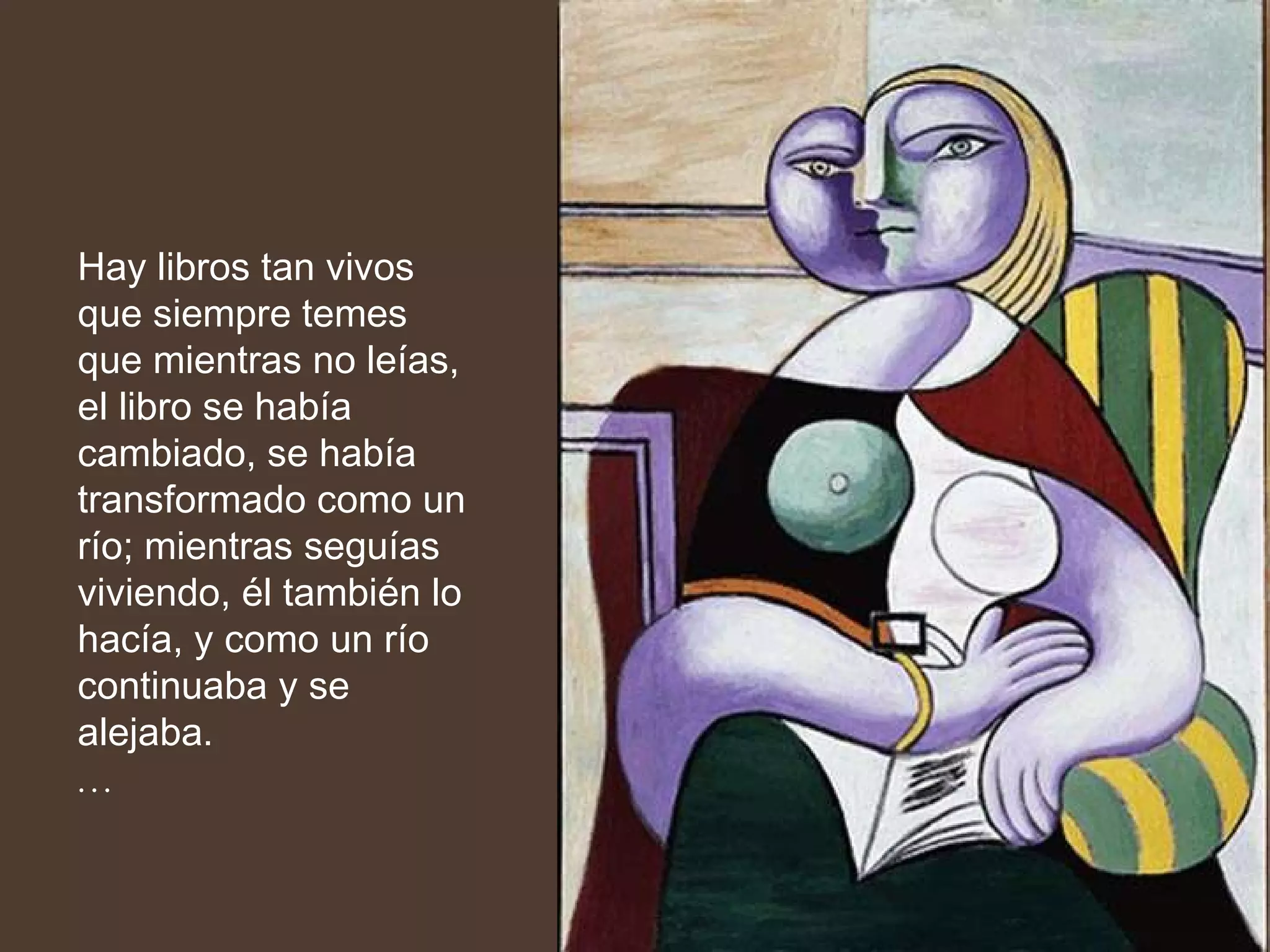 Hay libros tan vivos que siempre temes que mientras no leías, el libro se había cambiado, se había transformado como un río; mientras seguías viviendo, él también lo hacía, y como un río continuaba y se alejaba.  … 