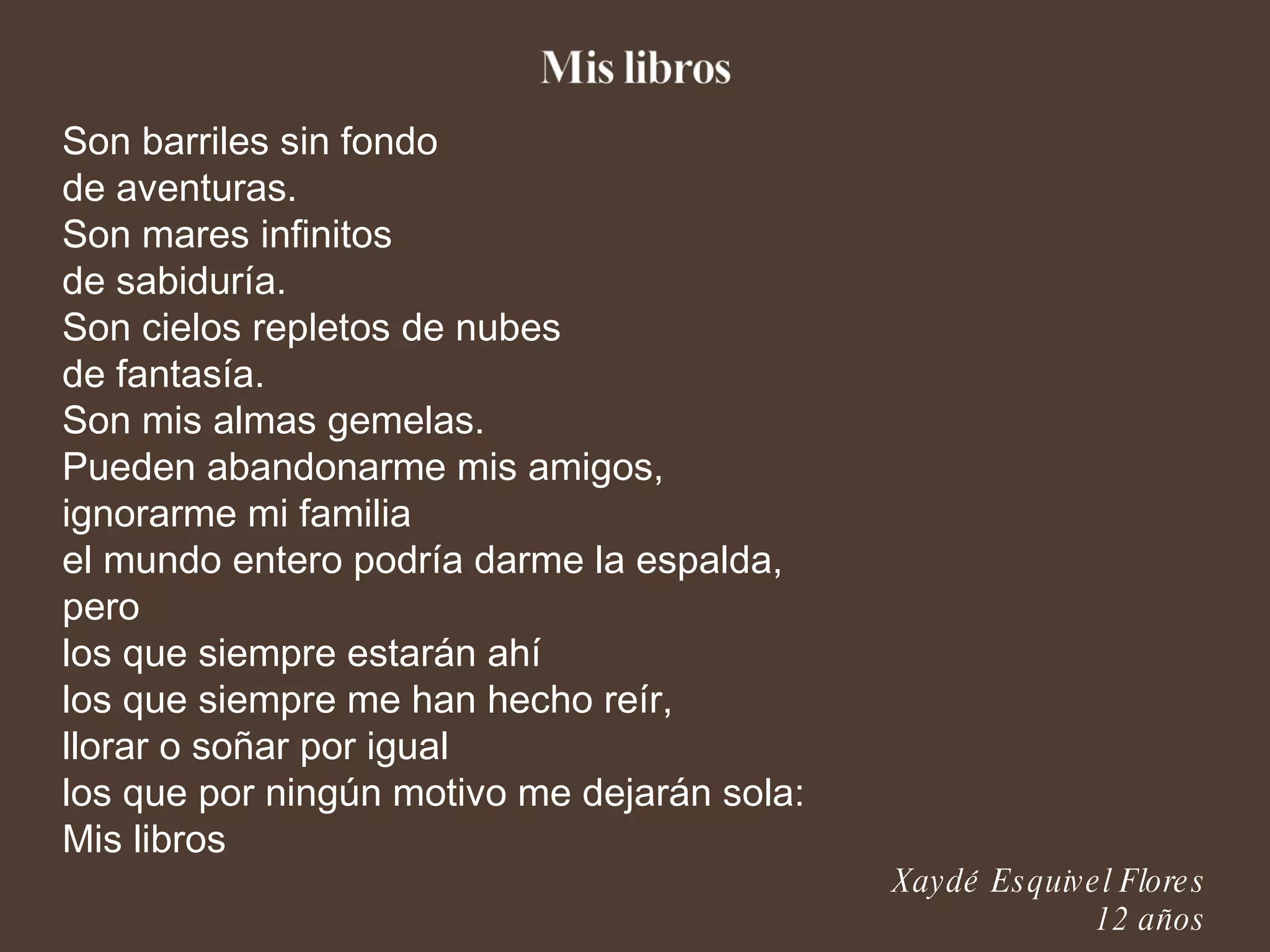 Son barriles sin fondo de aventuras. Son mares infinitos de sabiduría. Son cielos repletos de nubes de fantasía. Son mis almas gemelas. Pueden abandonarme mis amigos, ignorarme mi familia el mundo entero podría darme la espalda, pero los que siempre estarán ahí los que siempre me han hecho reír, llorar o soñar por igual los que por ningún motivo me dejarán sola: Mis libros Xaydé Esquivel Flores 12 años 