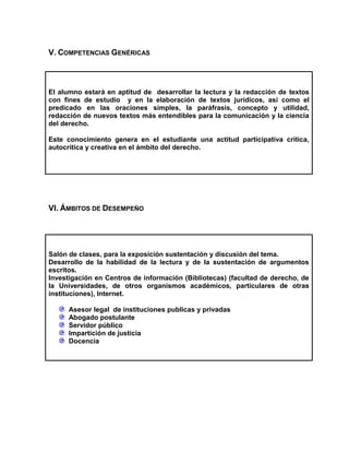 V. COMPETENCIAS GENÉRICAS

El alumno estará en aptitud de desarrollar la lectura y la redacción de textos
con fines de estudio y en la elaboración de textos jurídicos, así como el
predicado en las oraciones simples, la paráfrasis, concepto y utilidad,
redacción de nuevos textos más entendibles para la comunicación y la ciencia
del derecho.
Este conocimiento genera en el estudiante una actitud participativa critica,
autocritica y creativa en el ámbito del derecho.

VI. ÁMBITOS DE DESEMPEÑO

Salón de clases, para la exposición sustentación y discusión del tema.
Desarrollo de la habilidad de la lectura y de la sustentación de argumentos
escritos.
Investigación en Centros de información (Bibliotecas) (facultad de derecho, de
la Universidades, de otros organismos académicos, particulares de otras
instituciones), Internet.
Asesor legal de instituciones publicas y privadas
Abogado postulante
Servidor público
Impartición de justicia
Docencia

 