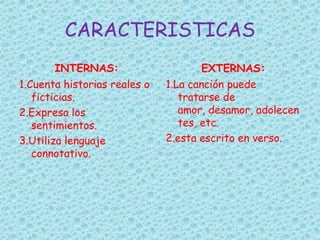 CARACTERISTICAS
INTERNAS:
1.Cuenta historias reales o
ficticias.
2.Expresa los
sentimientos.
3.Utiliza lenguaje
connotativo.
EXTERNAS:
1.La canción puede
tratarse de
amor, desamor, adolecen
tes, etc.
2.esta escrito en verso.
 