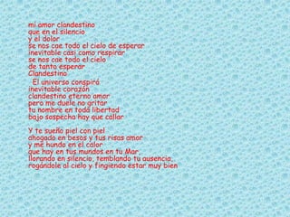 mi amor clandestino
que en el silencio
y el dolor
se nos cae todo el cielo de esperar
inevitable casi como respirar
se nos cae todo el cielo
de tanto esperar
Clandestino
El universo conspiró
inevitable corazón
clandestino eterno amor
pero me duele no gritar
tu nombre en toda libertad
bajo sospecha hay que callar
Y te sueño piel con piel
ahogado en besos y tus risas amor
y me hundo en el calor
que hay en tus mundos en tu Mar,
llorando en silencio, temblando tu ausencia,
rogándole al cielo y fingiendo estar muy bien
 