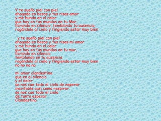 Y te sueño piel con piel
ahogado en besos y tus risas amor
y me hundo en el calor
que hay en tus mundos en tu Mar,
llorando en silencio, temblando tu ausencia,
rogándole al cielo y fingiendo estar muy bien
y te sueño piel con piel
ahogado en besos y tus risas mi amor
y me hundo en el calor
que hay en tus mundos en tu mar,
llorando en silencio
temblando en tu ausencia
rogándole al cielo y fingiendo estar muy bien
no no no no
mi amor clandestino
que en el silencio
y el dolor
se nos cae todo el cielo de esperar
inevitable casi como respirar
se nos cae todo el cielo
de tanto esperar
Clandestino
 