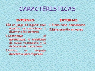 CARACTERISTICAS
INTERNAS:
1.Es un juego de ingenio cuyo
objetivo es entretener y
divertir a los lectores
2.Contribuye al
aprendizaje, la enseñanza
de nuevo vocabulario y la
defunción de tradiciones
3.Utiliza un lenguaje
denotativo pero figurado
EXTERNAS:
1.Tiene rima consonante
2.Esta escrito en verso
 