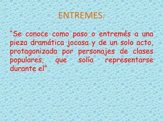 ENTREMES.
“Se conoce como paso o entremés a una
pieza dramática jocosa y de un solo acto,
protagonizada por personajes de clases
populares, que solía representarse
durante el”
 