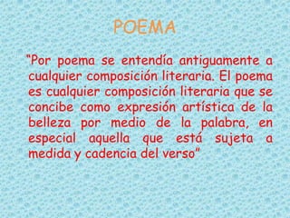 POEMA
“Por poema se entendía antiguamente a
cualquier composición literaria. El poema
es cualquier composición literaria que se
concibe como expresión artística de la
belleza por medio de la palabra, en
especial aquella que está sujeta a
medida y cadencia del verso”
 