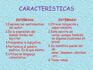 CARACTERISTICAS
INTERNAS:
1.Expresa los sentimientos
del autor.
2.Es la expresión del
mundo intimo del
escritor.
3.Predomina la subjetiva.
4.Pertenece al genero
poético. Es lo que siente.
5.Utiliza un lenguaje
connotativo.
EXTERNAS:
1.Ofrece relajación y
esparcimiento.
2.Esta escrito en
verso, aunque también
en algunas ocasiones en
prosa.
3.Su temática puede ser
de
amor, desamor, amistad,
etc..
4.Tiene rimas
 