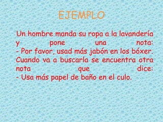 EJEMPLO
Un hombre manda su ropa a la lavandería
y pone una nota:
- Por favor, usad más jabón en los bóxer.
Cuando va a buscarla se encuentra otra
nota que dice:
- Usa más papel de baño en el culo.
 